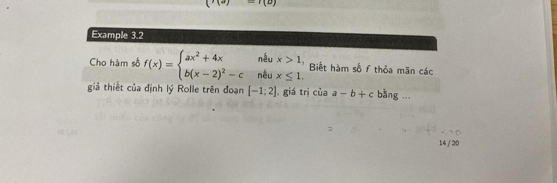 ('(a)-(b)
Example 3.2 
Cho hàm số f(x)=beginarrayl ax^2+4xneux>1, b(x-2)^2-cneux≤ 1.endarray. Biết hàm số f thỏa mãn các 
giả thiết của định lý Rolle trên đoạn [-1;2] , giá trị cuaa-b+c bằng ... 
14 / 20