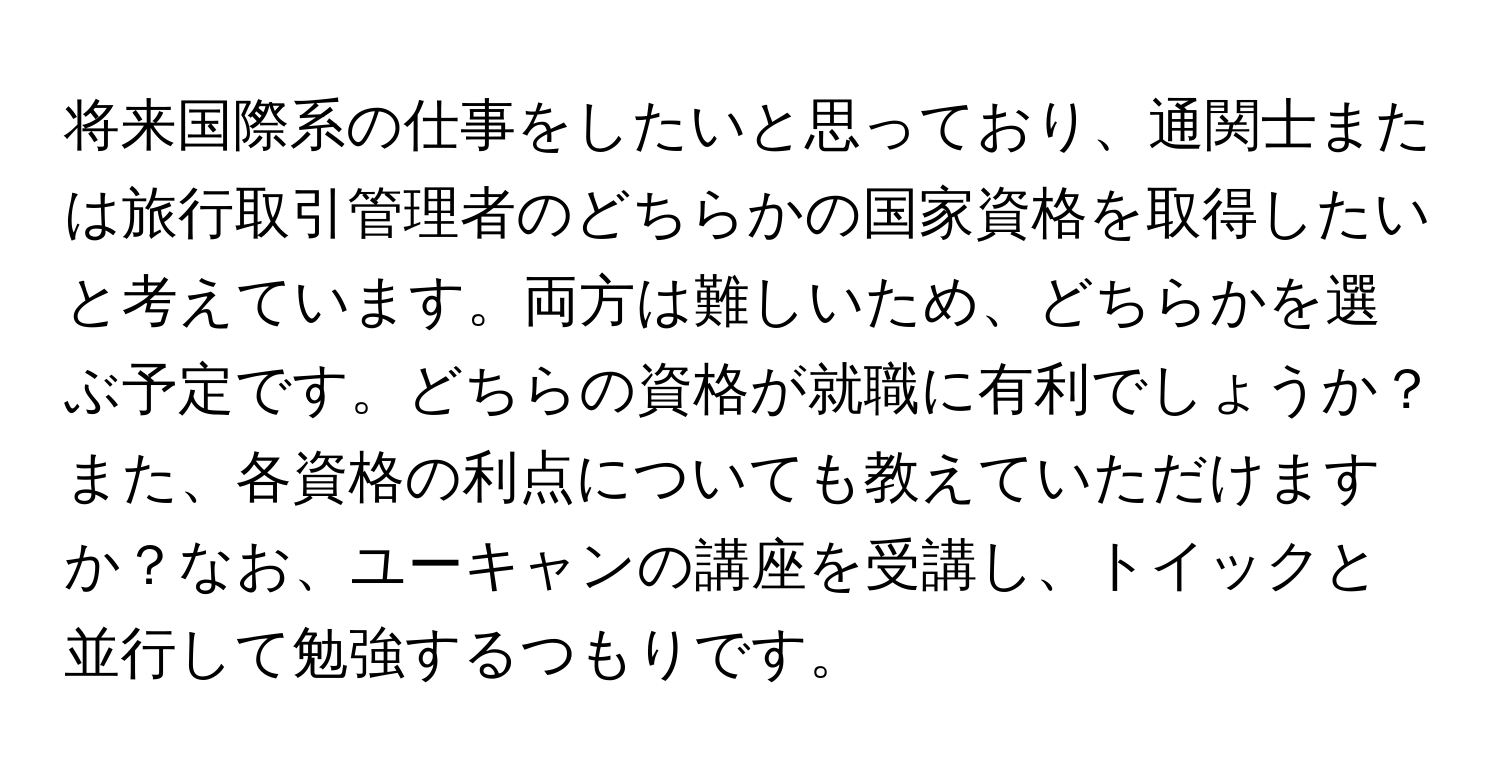 将来国際系の仕事をしたいと思っており、通関士または旅行取引管理者のどちらかの国家資格を取得したいと考えています。両方は難しいため、どちらかを選ぶ予定です。どちらの資格が就職に有利でしょうか？また、各資格の利点についても教えていただけますか？なお、ユーキャンの講座を受講し、トイックと並行して勉強するつもりです。