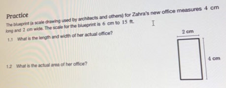 Practice The blueprint (a scale drawing used by architects and others) for Zahra's new office measures 4 cm
long and 2 cm wide. The scale for the blueprint is 6 cm to 15 ft.
1.1 What is the length and width of her actual office? 
1.2 What is the actual area of her office?