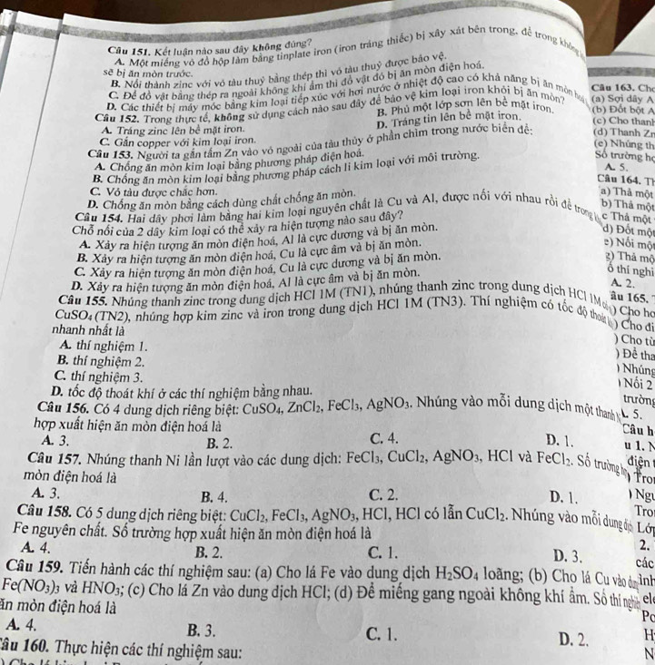 Cầu 151. Kết luận nào sau dây không đúng?
A. Một miếng vô đồ hộp làm bằng tinplate iron (iron tráng thiếc) bị xây xát bên trong, để trong không
B. Nổi thành zine với vỏ tàu thuỷ bằng thép thì vỏ tàu thuỷ được bảo vệ
sẽ bị ăn mòn trước. Câu 163. Ch
C. Để đồ vật bằng thép ra ngoài không khí ẩm thì đồ vật đó bị ăn mòn điện hoá
D. Các thiết bị máy mớc bằng kim loại tiếp xúc với hơi nước ở nhiệt độ cao có khả năng bị ăn mòn họ
Câu 152. Trong thực tế, không sử dụng cách nào sau đây để bảo vệ kim loại iron khỏi bị ăn mòn (a) Sợi dây A
B. Phủ một lớp sơn lên bê mặt iron (b) Đốt bột A
D. Tráng tin lên bề mặt iron
(c) Cho than!
A. Tráng zine lên bề mặt iron.
C. Gắn copper với kim loại iron.
Cầu 153. Người ta gắn tấm Zn vào vỏ ngoài của tàu thủy ở phần chìm trong nước biển đề: (d) Thanh Zr
(e) Nhúng th
A. Chồng ăn mòn kim loại bằng phương pháp điện hoá
B. Chống ăn mòn kim loại bằng phương pháp cách li kim loại với môi trường.
Số trường họ A. 5.
Câu 164. Th
C. Vỏ tàu được chắc hơn.
D. Chống ăn mòn bằng cách dùng chất chống ăn mòn.
a) Thả một
b) Thả một
Câu 154, Hai dây phơi làm bằng hai kim loại nguyên chất là Cu và Al, được nổi với nhau rồi để trong c Thả một
Chỗ nổi của 2 dây kim loại có thể xảy ra hiện tượng nào sau đây?
A. Xây ra hiện tượng ăn mòn điện hoá. Al là cực dương và bị ăn mòn.
d) Đốt một
B. Xảy ra hiện tượng ăn mòn điện hoá, Cu là cực âm và bị ăn mòn.
e) Nối một
C. Xây ra hiện tượng ăn mòn điện hoá. Cu là cực dương và bị ăn mòn.
2) Thả mộ
D. Xây ra hiện tượng ăn mòn điện hoá, Al là cực âm và bị ăn mòn.
Ô thí nghì
A. 2.
âu 165. ''
Câu 155, Nhúng thanh zinc trong dung dịch HCI IM (TN1), nhúng thanh zine trong dung dịch HCI IM ) Cho họ
CuSO: (TN2), nhúng hợp kim zinc và tron trong dung dịch HCI IM (TN3). Thí nghiệm có tốc độ thoa ) Cho đi
nhanh nhất là
) Cho tù
A. thí nghiệm 1.
) Để th
B. thí nghiệm 2.
)  Nhúng
C. thí nghiệm 3.
1 Nối 2
D. tốc độ thoát khí ở các thí nghiệm bằng nhau.
trường
Câu 156. Có 4 dung dịch riêng biệt: 6 CuSO_4,ZnCl_2,FeCl_3,AgNO_3 Nhúng vào mỗi dung dịch một thanh . 5.
hợp xuất hiện ăn mòn điện hoá là C. 4.
Câu h
A. 3. B. 2.
D. 1. u 1. N
điện
Câu 157. Nhúng thanh Ni lần lượt vào các dung dịch: FeCl_3,CuCl_2,AgNO_3 , HCl và FeCl_2 Số trường  Tro
mòn điện hoá là
A. 3. B. 4. C. 2. D. 1.   Ngư
Tro
Câu 158. Có 5 dung dịch riêng biệt: CuCl_2,FeCl_3,AgNO_3 、 H 1C :1, HCl có lẫn CuCl_2 Nhúng vào mỗi dung đp Lới
Fe nguyên chất. Số trường hợp xuất hiện ăn mòn điện hoá là
B. 2.
2.
A. 4. C. 1. D. 3. các
Câu 159. Tiến hành các thí nghiệm sau: (a) Cho lá Fe vào dung dịch H_2SO_4 loãng; (b) Cho lá Cu vào d nh
Fe(NO_3). 0 và HNO₃; (c) Cho lá Zn vào dung dịch HCl; (d) Đề miếng gang ngoài không khí ẩm. Sô thí nghĩỉ el
Po
ăn mòn điện hoá là D. 2. H
A. 4. B. 3. C. 1.
Tâu 160. Thực hiện các thí nghiệm sau:
N