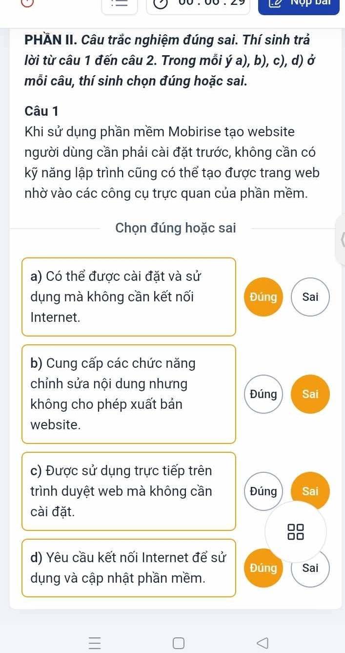 Nộp bài 
PHÄN II. Câu trắc nghiệm đúng sai. Thí sinh trả 
lời từ câu 1 đến câu 2. Trong mỗi ý a), b), c), d) ở 
mỗi câu, thí sinh chọn đúng hoặc sai. 
Câu 1 
Khi sử dụng phần mềm Mobirise tạo website 
người dùng cần phải cài đặt trước, không cần có 
kỹ năng lập trình cũng có thể tạo được trang web 
nhờ vào các công cụ trực quan của phần mềm. 
Chọn đúng hoặc sai 
a) Có thể được cài đặt và sử 
dụng mà không cần kết nối Đúng Sai 
Internet. 
b) Cung cấp các chức năng 
chỉnh sửa nội dung nhưng 
Đúng Sai 
không cho phép xuất bản 
website. 
c) Được sử dụng trực tiếp trên 
trình duyệt web mà không cần Đúng Sai 
cài đặt.
□□
□□
d) Yêu cầu kết nối Internet để sử 
Đúng Sai 
dụng và cập nhật phần mềm.