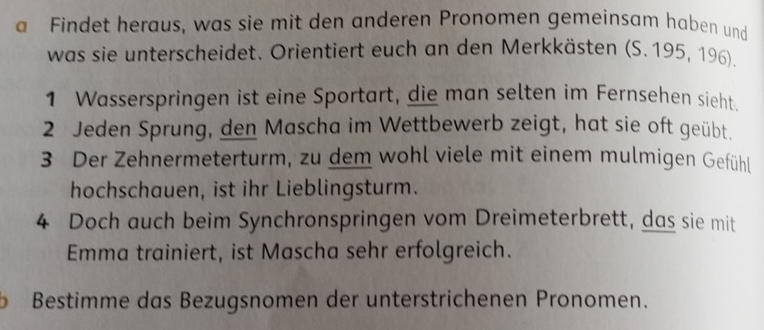 a Findet heraus, was sie mit den anderen Pronomen gemeinsam haben und 
was sie unterscheidet. Orientiert euch an den Merkkästen (S. 195, 196). 
1 Wasserspringen ist eine Sportart, die man selten im Fernsehen sieht. 
2 Jeden Sprung, den Mascha im Wettbewerb zeigt, hat sie oft geübt. 
3 Der Zehnermeterturm, zu dem wohl viele mit einem mulmigen Gefühl 
hochschauen, ist ihr Lieblingsturm. 
4 Doch auch beim Synchronspringen vom Dreimeterbrett, das sie mit 
Emma trainiert, ist Mascha sehr erfolgreich. 
b Bestimme das Bezugsnomen der unterstrichenen Pronomen.