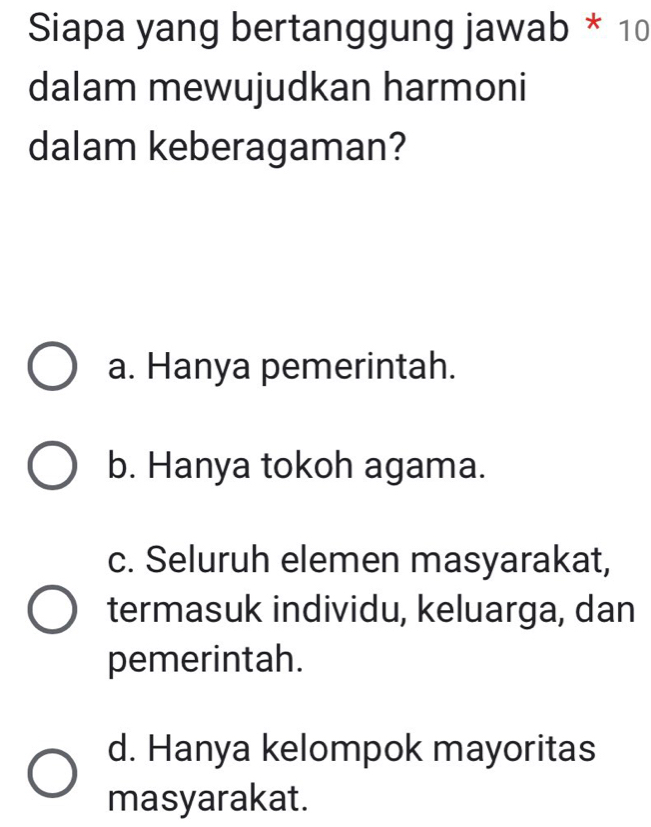 Siapa yang bertanggung jawab * 10
dalam mewujudkan harmoni
dalam keberagaman?
a. Hanya pemerintah.
b. Hanya tokoh agama.
c. Seluruh elemen masyarakat,
termasuk individu, keluarga, dan
pemerintah.
d. Hanya kelompok mayoritas
masyarakat.