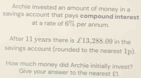 Archie invested an amount of money in a 
savings account that pays compound interest 
at a rate of 6% per annum. 
After 11 years there is £13,288.09 in the 
savings account (rounded to the nearest 1p). 
How much money did Archie initially invest? 
Give your answer to the nearest £1.