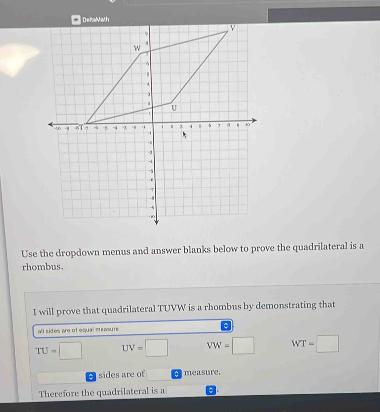 Use the dropdown menus and answer blanks below to prove the quadrilateral is a 
rhombus. 
I will prove that quadrilateral TUVW is a rhombus by demonstrating that 
。 
all sides are of equal measure
TU=□ UV=□ VW=□ WT=□
sides are of measure. 
Therefore the quadrilateral is a