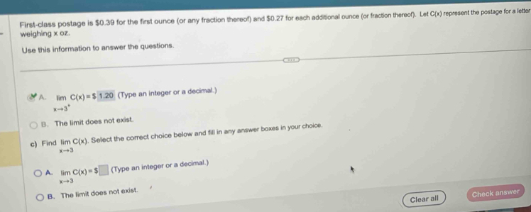 First-class postage is $0.39 for the first ounce (or any fraction thereof) and $0.27 for each additional ounce (or fraction thereof). Let C(x) represent the postage for a letter
weighing x oz.
Use this information to answer the questions.
A. limlimits _xto 3^+C(x)=$□ 1.20 (Type an integer or a decimal.)
B. The limit does not exist
c) Find limlimits _xto 3C(x). Select the correct choice below and fill in any answer boxes in your choice.
A. limlimits _xto 3C(x)=$□ (Type an integer or a decimal.)
B. The limit does not exist.
Clear all Check answer