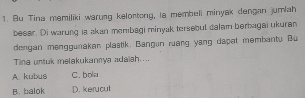 Bu Tina memiliki warung kelontong, ia membeli minyak dengan jumlah
besar. Di warung ia akan membagi minyak tersebut dalam berbagai ukuran
dengan menggunakan plastik. Bangun ruang yang dapat membantu Bu
Tina untuk melakukannya adalah....
A. kubus C. bola
B. balok D. kerucut