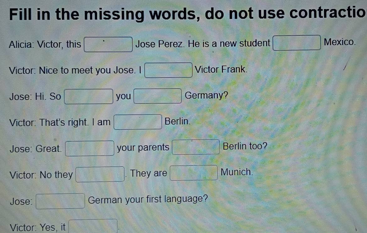 Fill in the missing words, do not use contractio 
Alicia: Victor, this Jose Perez. He is a new student 
Mexico. 
Victor: Nice to meet you Jose. I Victor Frank. 
Jose: Hi. So you Germany? 
Victor: That's right. I am Berlin 
Jose: Great. your parents Berlin too? 
Victor: No they . They are 
Munich. 
Jose: German your first language? 
Victor: Yes, it