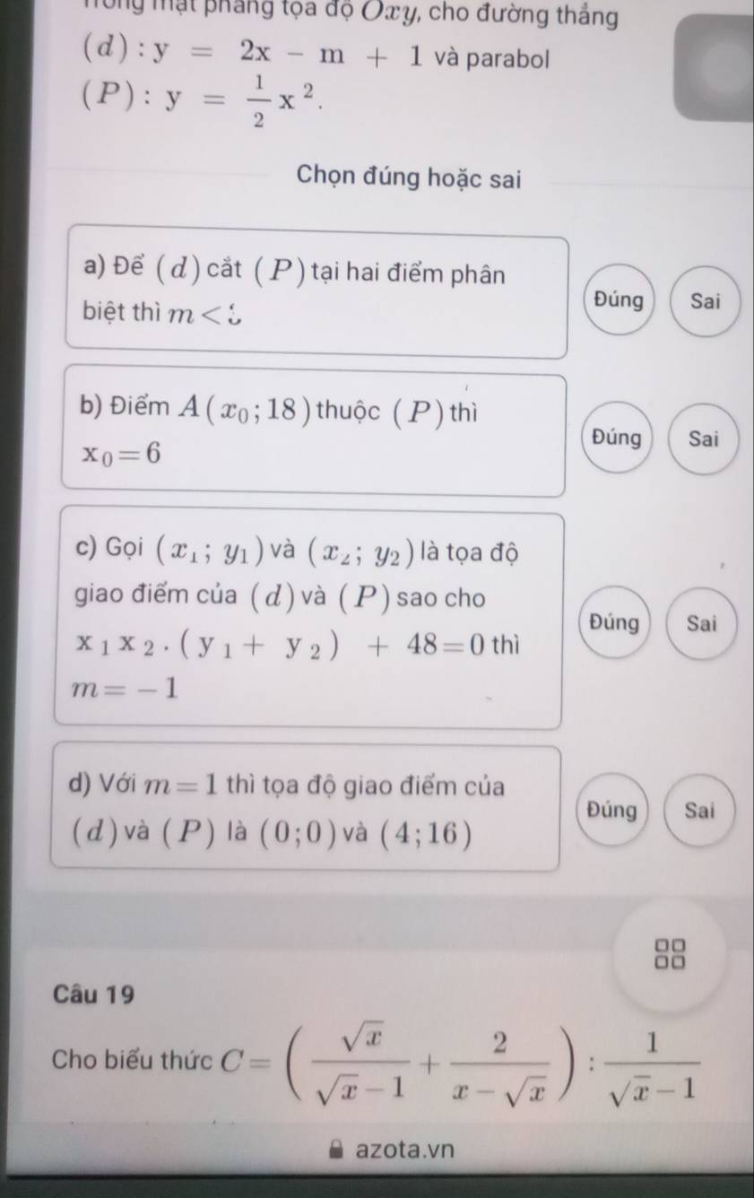 Tông mạt phẳng tọa độ Oxy, cho đường thắng
(d):y=2x-m+1 và parabol
(P):y= 1/2 x^2. 
Chọn đúng hoặc sai 
a) Để ( d) cắt ( P)tại hai điểm phân 
biệt thì m
Đúng Sai 
b) Điểm A(x_0;18) thuộc (P)thì
x_0=6
Đúng Sai 
c) Gọi (x_1;y_1) và (x_2;y_2) là tọa độ 
giao điểm của ( d ) và (P ) sao cho 
Đúng Sai
x_1x_2· (y_1+y_2)+48=0 thì
m=-1
d) Với m=1 thì tọa độ giao điểm của 
Đúng Sai 
(d) và (P) là (0;0) và (4;16)

Câu 19 
Cho biểu thức C=( sqrt(x)/sqrt(x)-1 + 2/x-sqrt(x) ): 1/sqrt(x)-1 
azota.vn