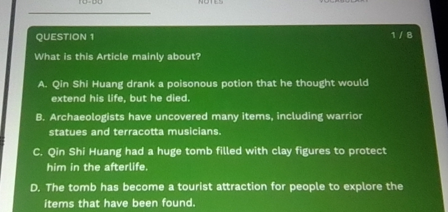 TO-DO NOTES
QUESTION 1 1 / 8
What is this Article mainly about?
A. Qin Shi Huang drank a poisonous potion that he thought would
extend his life, but he died.
B. Archaeologists have uncovered many items, including warrior
statues and terracotta musicians.
C. Qin Shi Huang had a huge tomb filled with clay figures to protect
him in the afterlife.
D. The tomb has become a tourist attraction for people to explore the
items that have been found.