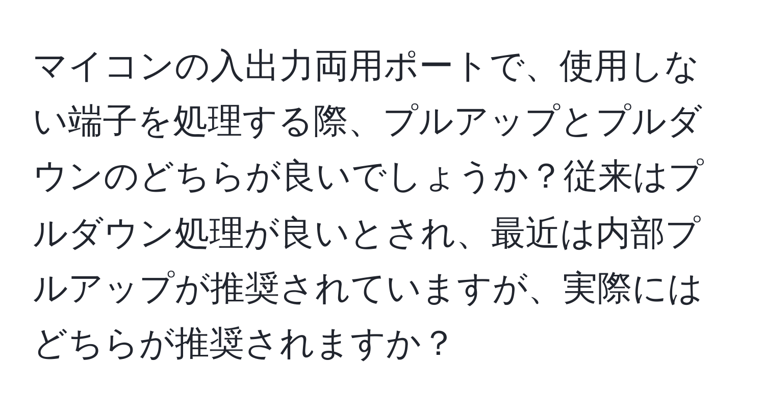 マイコンの入出力両用ポートで、使用しない端子を処理する際、プルアップとプルダウンのどちらが良いでしょうか？従来はプルダウン処理が良いとされ、最近は内部プルアップが推奨されていますが、実際にはどちらが推奨されますか？