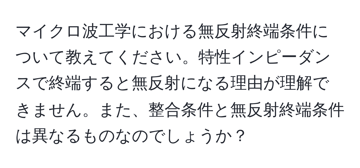 マイクロ波工学における無反射終端条件について教えてください。特性インピーダンスで終端すると無反射になる理由が理解できません。また、整合条件と無反射終端条件は異なるものなのでしょうか？