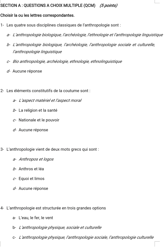 CHOIX MULTIPLE (QCM) (5 points)
Choisir la ou les lettres correspondantes.
1- Les quatre sous disciplines classiques de l’anthropologie sont :
a- L'anthropologie biologique, l'archéologie, l'ethnologie et l'anthropologie linguistique
b- L'anthropologie biologique, l'archéologie, l'anthropologie sociale et culturelle,
l'anthropologie linguistique
Bio anthropologie, archéologie, ethnologie, ethnolinguistique
7 Aucune réponse
2- Les éléments constitutifs de la coutume sont :
a- L'aspect matériel et l'aspect moral
b- La religion et la santé
Nationale et le pouvoir
Aucune réponse
3- L’anthropologie vient de deux mots grecs qui sont :
a- Anthropos et logos
b- Anthros et léa
Equoi et limos
d- Aucune réponse
4- L'anthropologie est structurée en trois grandes options
a- L’eau, le fer, le vent
b- L’anthropologie physique, sociale et culturelle
c- L'anthropologie physique, l'anthropologie sociale, l'anthropologie culturelle