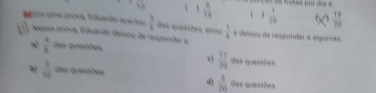 overline HB ( )  8/10  na porção de frutas por dia é
( )  1/20   19/20 
d Em uma prova, Eduardo acertou  3/8  das questões, errou
6 Nessa prova, Eduardo deixou de responder a  1/4  e deixou de responder a álgumas.
a)  4/9  das questões das questões.
c)  17/20 
b  3/10  das questões. das questões.
d)  3/20 