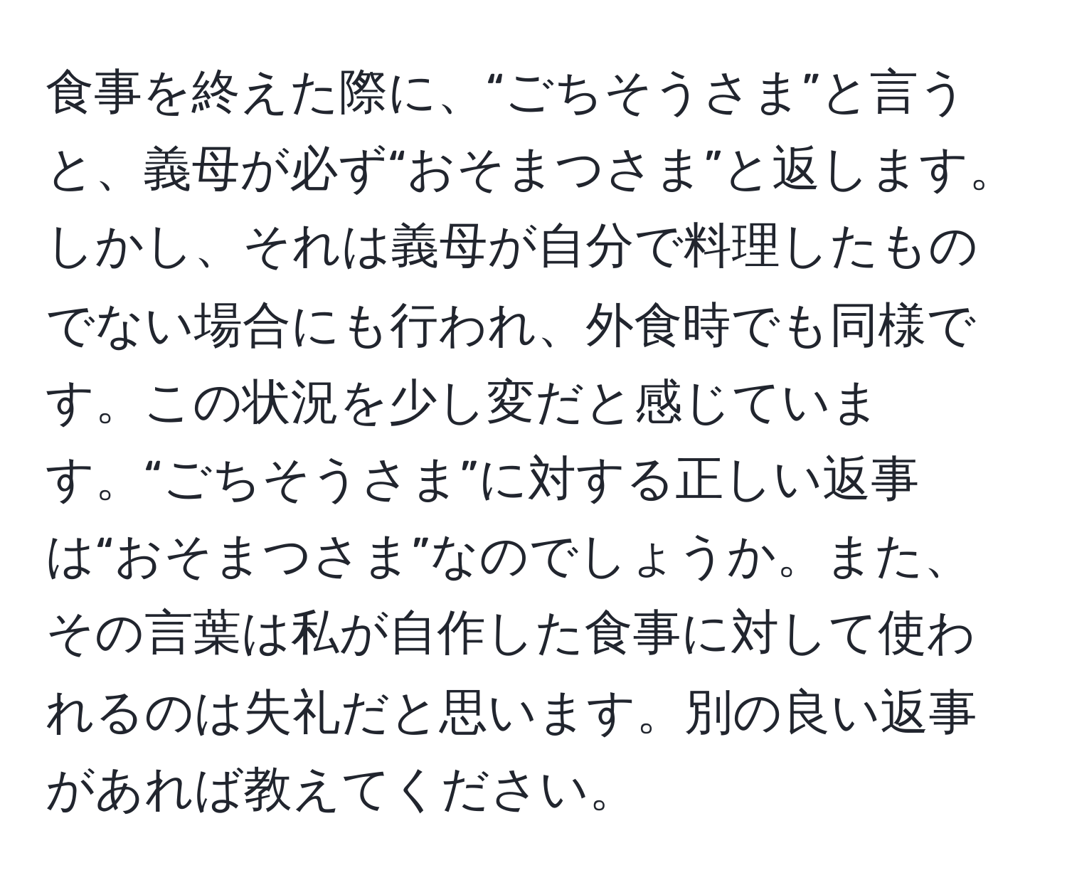 食事を終えた際に、“ごちそうさま”と言うと、義母が必ず“おそまつさま”と返します。しかし、それは義母が自分で料理したものでない場合にも行われ、外食時でも同様です。この状況を少し変だと感じています。“ごちそうさま”に対する正しい返事は“おそまつさま”なのでしょうか。また、その言葉は私が自作した食事に対して使われるのは失礼だと思います。別の良い返事があれば教えてください。