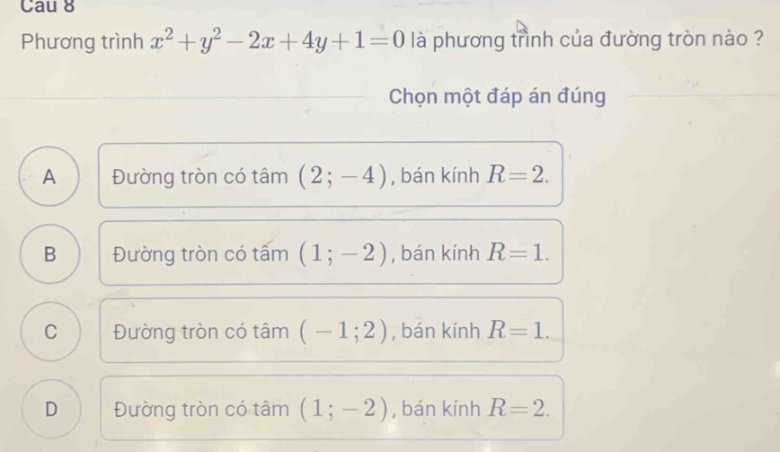 Cau 8
Phương trình x^2+y^2-2x+4y+1=0 là phương trình của đường tròn nào ?
Chọn một đáp án đúng
A Đường tròn có tâm (2;-4) , bán kính R=2.
B Đường tròn có tấm (1;-2) , bán kính R=1.
C Đường tròn có tâm (-1;2) , bán kính R=1.
D Đường tròn có tâm (1;-2) , bán kính R=2.