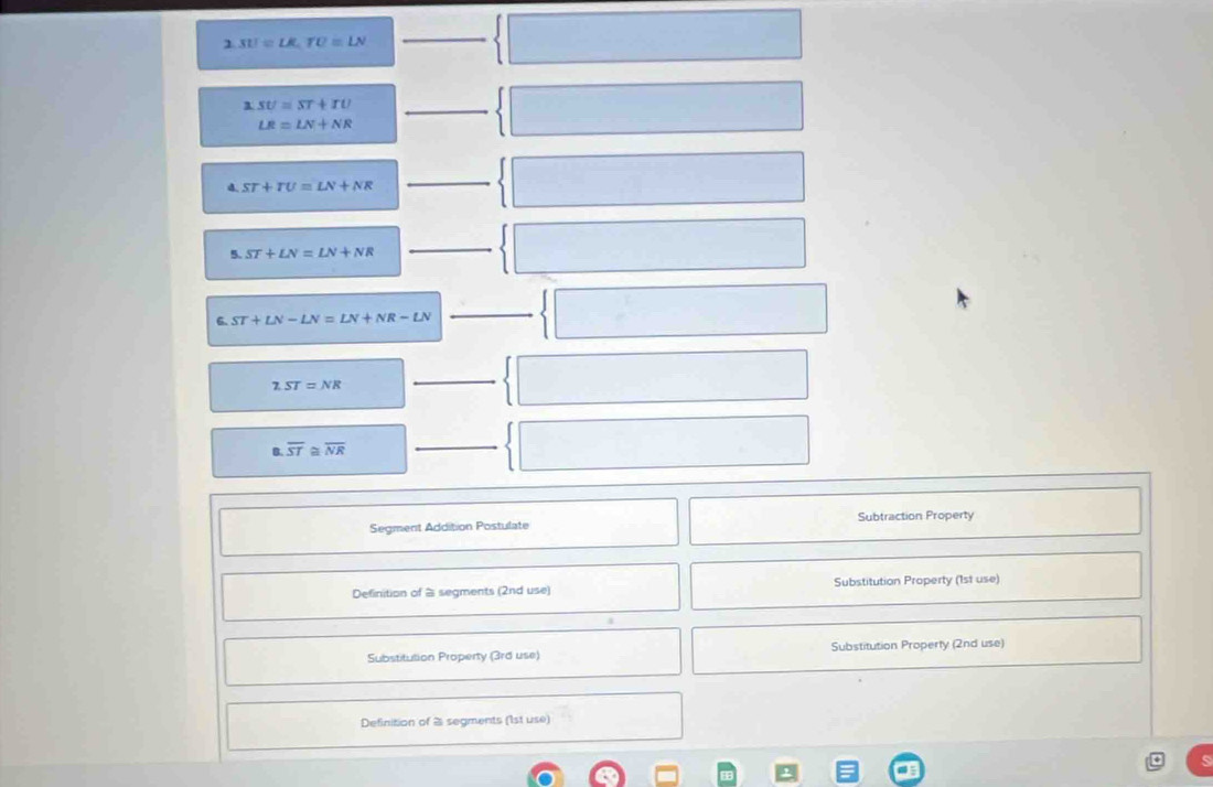 2.31!=LK.TO=LN
_ 
1 SU=ST+IU _
LR=LN+NR
d ST+TU=LN+NR
_
ST+LN=LN+NR
_ 
6. ST+LN-LN=LN+NR-LN
_
7.ST=NR
_ 
B. overline ST a overline NR
_ 
Segment Addition Postulate Subtraction Property 
Definition of à segments (2nd use) Substitution Property (1st use) 
Substitulion Property (3rd use) Substitution Property (2nd use) 
Definition of 2 segments (1st use)