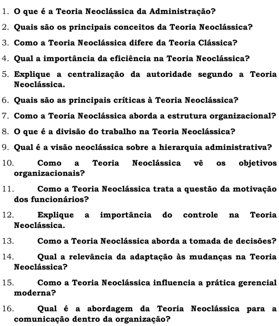 que é a Teoria Neoclássica da Administração? 
2. Quais são os principais conceitos da Teoria Neoclássica? 
3. Como a Teoria Neoclássica difere da Teoria Clássica? 
4. Qual a importância da eficiência na Teoria Neoclássica? 
5. Explique a centralização da autoridade segundo a Teoria 
Neoclássica. 
6. Quais são as principais críticas à Teoria Neoclássica? 
7. Como a Teoria Neoclássica aborda a estrutura organizacional? 
8. O que é a divisão do trabalho na Teoria Neoclássica? 
9. Qual é a visão neoclássica sobre a hierarquia administrativa? 
10. Como a Teoria Neoclássica vê os objetivos 
organizacionais? 
11. Como a Teoria Neoclássica trata a questão da motivação 
dos funcionários? 
12. Explique a importância do controle na Teoria 
Neoclássica. 
13. Como a Teoria Neoclássica aborda a tomada de decisões? 
14. Qual a relevância da adaptação às mudanças na Teoria 
Neoclássica? 
15. Como a Teoria Neoclássica influencia a prática gerencial 
moderna? 
16. Qual é a abordagem da Teoria Neoclássica para a 
comunicação dentro da organização?