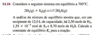 14.16 Considere o seguinte sistema em equilíbrio a 700°C.
2H_2(g)+S_2(g)leftharpoons 2H_2S(g)
A análise da mistura de equilíbrio mostra que, em um 
recipiente de 12,0 L de capacidade, há 2,50 mols de H_2,
1,35* 10^(-5)m ol de S_2 e 8,70 mols de H_2S. Calcule a 
constante de equilíbrio K_c para a reação.