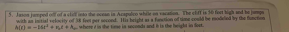 Jason jumped off of a cliff into the ocean in Acapulco while on vacation. The cliff is 50 feet high and he jumps 
with an initial velocity of 38 feet per second. His height as a function of time could be modeled by the function
h(t)=-16t^2+v_ot+h_o , where / is the time in seconds and h is the height in feet.