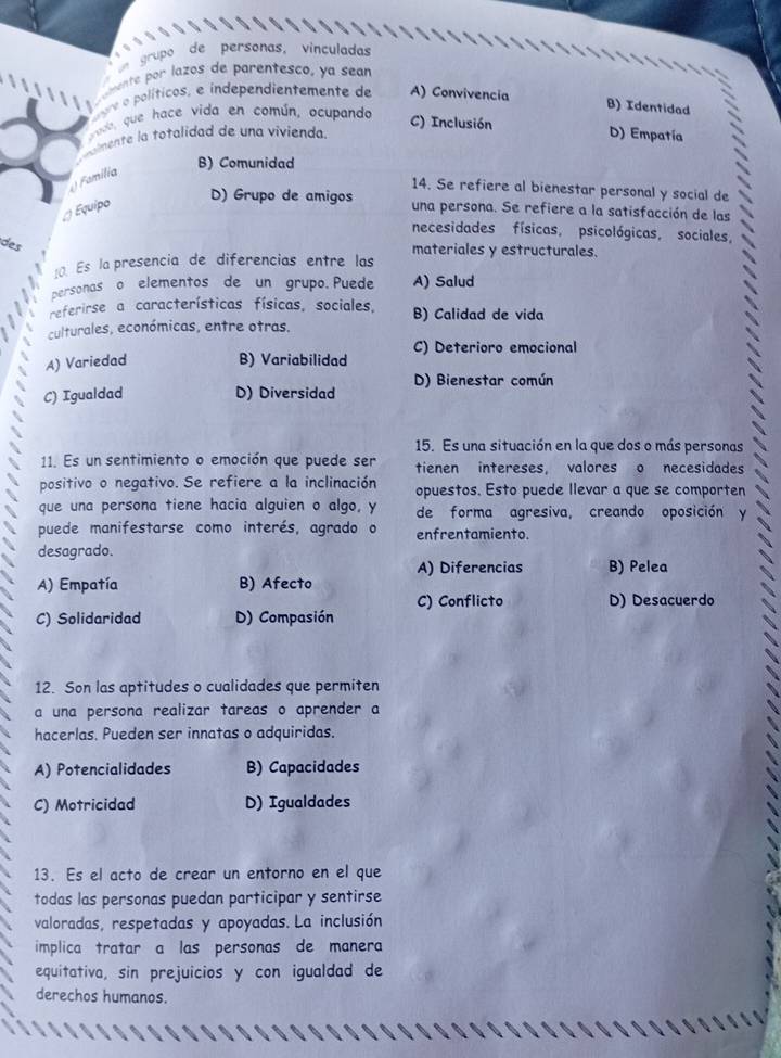 grupo  de personas, vinculadas
oente por lazos de parentesco, ya sear
r e  olítico  e independientemente de A) Convivencia
ado, que hace vida en común, ocupando
B) Identidad
C) Inclusión
almente la totalidad de una vivienda. D) Empatía
B) Comunidad
( Família
14. Se refiere al bienestar personal y social de
D) Grupo de amigos
Equipo una persona. Se refiere a la satisfacción de las
necesidades físicas, psicológicas, sociales,
des
materiales y estructurales.
Es la presencia de diferencias entre las
personas o elementos de un grupo. Puede A) Salud
referirse a características físicas, sociales, B) Calidad de vida
culturales, económicas, entre otras.
C) Deterioro emocional
A) Variedad B) Variabilidad
C) Igualdad D) Diversidad D) Bienestar común
15. Es una situación en la que dos o más personas
11. Es un sentimiento o emoción que puede ser tienen intereses, valores o necesidades
positivo o negativo. Se refiere a la inclinación opuestos. Esto puede llevar a que se comporten
que una persona tiene hacia alguien o algo, y de forma agresiva, creando oposición y
puede manifestarse como interés, agrado o enfrentamiento.
desagrado.
A) Diferencias B) Pelea
A) Empatía B) Afecto
C) Conflicto D) Desacuerdo
C) Solidaridad D) Compasión
12. Son las aptitudes o cualidades que permiten
a una persona realizar tareas o aprender a
hacerlas. Pueden ser innatas o adquiridas.
A) Potencialidades B) Capacidades
C) Motricidad D) Igualdades
13. Es el acto de crear un entorno en el que
todas las personas puedan participar y sentirse
valoradas, respetadas y apoyadas. La inclusión
implica tratar a las personas de manera
equitativa, sin prejuicios y con igualdad de
derechos humanos.