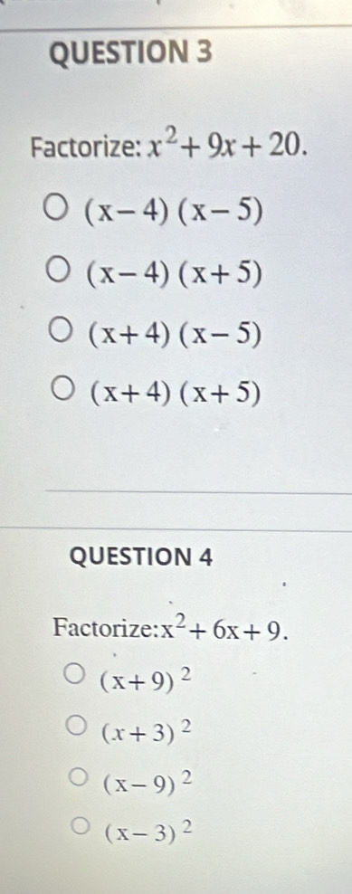 Factorize: x^2+9x+20.
(x-4)(x-5)
(x-4)(x+5)
(x+4)(x-5)
(x+4)(x+5)
QUESTION 4
Factorize: x^2+6x+9.
(x+9)^2
(x+3)^2
(x-9)^2
(x-3)^2