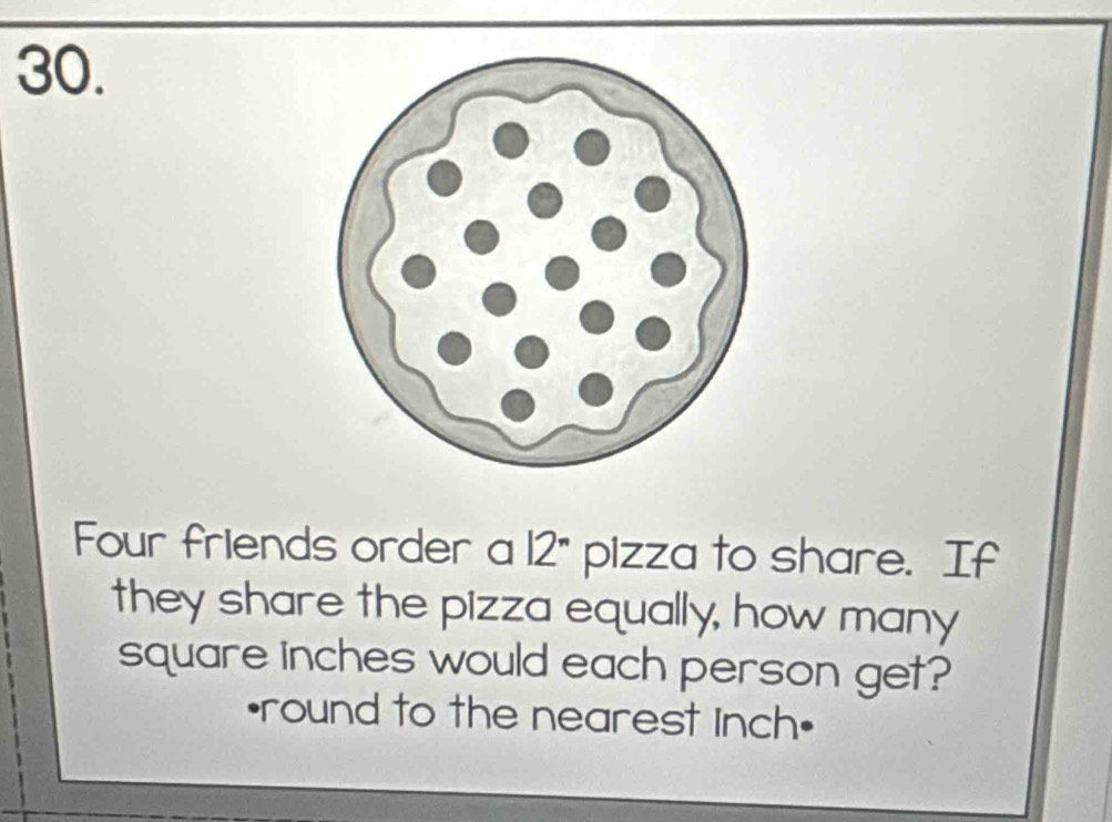 Four friends order a 12'' pizza to share. If 
they share the pizza equally, how many
square inches would each person get? 
•round to the nearest inch •