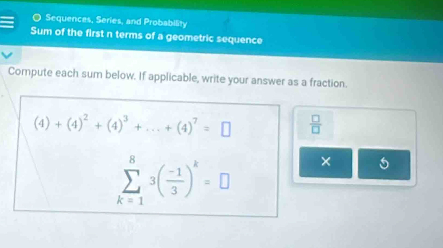 Sequences, Series, and Probability 
Sum of the first n terms of a geometric sequence 
Compute each sum below. If applicable, write your answer as a fraction.
(4)+(4)^2+(4)^3+...+(4)^7=□
 □ /□  
sumlimits _(k=1)^83( (-1)/3 )^k=□
× 5