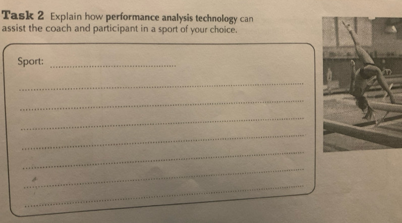 Task 2 Explain how performance analysis technology can 
assist the coach and participant in a sport of your choice. 
Sport:_ 
_ 
_ 
_ 
_ 
_ 
_ 
_