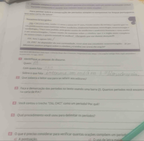 Pesedo simpões e amata s conton apanas una ceção cor um vedo na incação vertal
Persda companta d scate que contem cs im mas macões
leía está carta do leitor Para pensar sobre a construção de períodos símples e compostos na língua portuguesa.
Neurocirurgião
(, CD2Son BLL, tembo 11 anos e estou no 5ª ano./ Goito muto da revita e queria que vos
e la piblicussom mis materas sobes sudcina, anatimia hmana, neurulogía, neurociruna e
cacdiologia / Esço core pedido, pois gosto maio de modicina e anatnevia humana e men sunto
é ser ncurcirorgião. / Gsato muito de materias sobre a cérebos, que é n orgão mais complero
do noso corpo, e queria entendé-io melhoe! Obrigado por me darem stençãol
PH. Sete Lagrun/MU
Oi PH2 Se depender de sua cursosidade, vocó será u excelente neuroctrurgião. Eá pu
blicamos muitov artigos sobre o cérebro./ Confira em wwwcche neght!
An; 1 1 g, 2019 NEEROCIU EGAE Tals sipa Esicis fpe das Cranues Diponted sos torp/ ronnng be/urtiotola ogo aeceto
identífique as pessoas do discurso
Quesm_
_
Com quem fala:
_
Sobre o que fala:
 Que palavra o leitor usa para se referir aos editores?
_
Faça a demarcação dos períodos no texto usando uma barra (/). Quantos períodos você enconto
na carta de P.H.?
_
Você contou o trecho "Olá, CHC!" como um período? Por quê?
_
Qual procedimento você usou para delimitar os períodos?
_
_
O O que é preciso considerar para verificar quantas orações compõem um period
a) A pontuação.  O  s o de letra mai ó