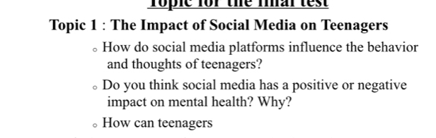 roplc for the fial test 
Topic 1 : The Impact of Social Media on Teenagers 
How do social media platforms influence the behavior 
and thoughts of teenagers? 
Do you think social media has a positive or negative 
impact on mental health? Why? 
How can teenagers