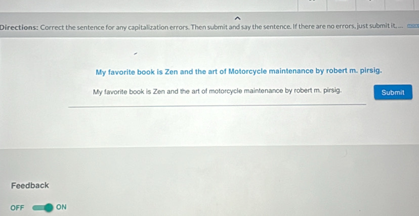 Directions: Correct the sentence for any capitalization errors. Then submit and say the sentence. If there are no errors, just submit it, .. _ 
My favorite book is Zen and the art of Motorcycle maintenance by robert m. pirsig. 
My favorite book is Zen and the art of motorcycle maintenance by robert m. pirsig. Submit 
_ 
Feedback 
OFF ON