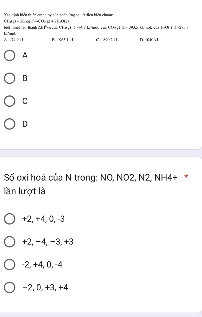 Xác định biến thiên enthalpy của phản ứng sau ở điều kiện chuẩn:
CH_4(g)+2O_2(g)t^0to CO_2(g)+2H_2O(g)
biết nhiệt tạo thành △ fH^0 298 của CH_4(g) là -74, 9 kJ/mol, ciaCO_2(g) 1a-393,5kJ J/mol, của H_2O(l) là -285,8
kJ/mol.
A. - 74,9 kJ; B. - 965, 1 kJ; C. - 890, 2 kJ; D. 1040 kJ.
A
B
C
D
Số oxi hoá của N trong: NO, NO2, N2, NH4+ *
lần lượt là
+2, +4, 0, -3
+2, −4, −3, +3
-2, +4, 0, -4
−2, 0, +3, +4