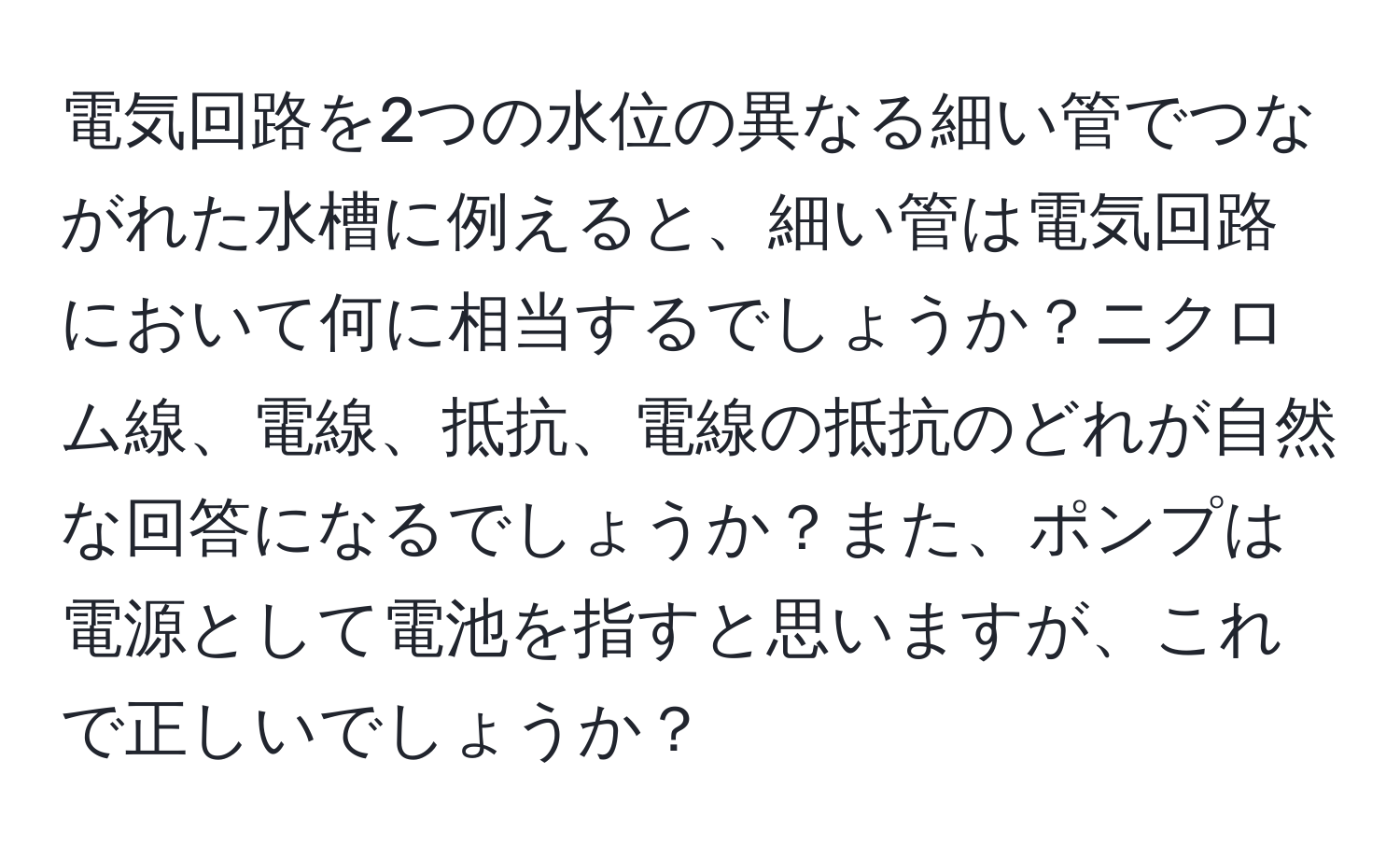 電気回路を2つの水位の異なる細い管でつながれた水槽に例えると、細い管は電気回路において何に相当するでしょうか？ニクロム線、電線、抵抗、電線の抵抗のどれが自然な回答になるでしょうか？また、ポンプは電源として電池を指すと思いますが、これで正しいでしょうか？