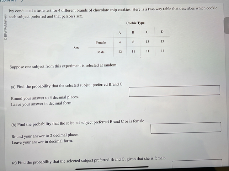 Ivy conducted a taste test for 4 different brands of chocolate chip cookies. Here is a two-way table that describes which cookie 
each subject preferred and that person's sex. 
Cookie Type 
Sex 
Suppose one subject from this experiment is selected at random. 
(a) Find the probability that the selected subject preferred Brand C. 
Round your answer to 3 decimal places. 
Leave your answer in decimal form. 
(b) Find the probability that the selected subject preferred Brand C or is female. 
Round your answer to 2 decimal places. 
Leave your answer in decimal form. 
(c) Find the probability that the selected subject preferred Brand C, given that she is female.