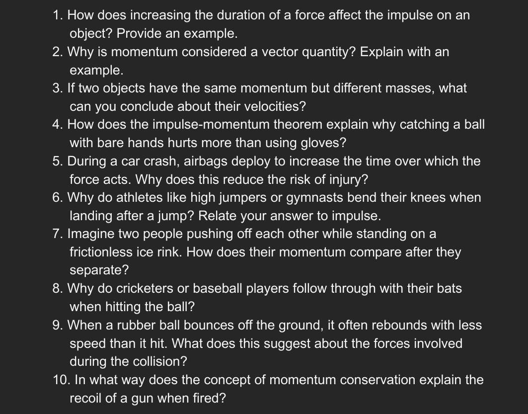 How does increasing the duration of a force affect the impulse on an 
object? Provide an example. 
2. Why is momentum considered a vector quantity? Explain with an 
example. 
3. If two objects have the same momentum but different masses, what 
can you conclude about their velocities? 
4. How does the impulse-momentum theorem explain why catching a ball 
with bare hands hurts more than using gloves? 
5. During a car crash, airbags deploy to increase the time over which the 
force acts. Why does this reduce the risk of injury? 
6. Why do athletes like high jumpers or gymnasts bend their knees when 
landing after a jump? Relate your answer to impulse. 
7. Imagine two people pushing off each other while standing on a 
frictionless ice rink. How does their momentum compare after they 
separate? 
8. Why do cricketers or baseball players follow through with their bats 
when hitting the ball? 
9. When a rubber ball bounces off the ground, it often rebounds with less 
speed than it hit. What does this suggest about the forces involved 
during the collision? 
10. In what way does the concept of momentum conservation explain the 
recoil of a gun when fired?