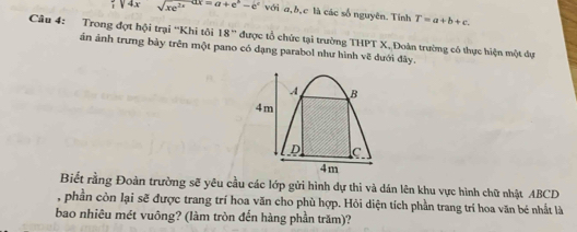 ;sqrt(4x)sqrt(xe^(2x))dx=a+e^b-e^c với a, b, c là các số nguyên. Tính T=a+b+c. 
Câu 4: Trong đợt hội trại ''Khi tôi 18° được tổ chức tại trường THPT X, Đoàn trường có thực hiện một dự 
án ảnh trưng bảy trên một pano có dạng parabol như hình vẽ dưới đây.
A B
4m
C
4m
Biết rằng Đoàn trường sẽ yêu cầu các lớp gửi hình dự thi và dán lên khu vực hình chữ nhật ABCD
, phần còn lại sẽ được trang trí hoa văn cho phù hợp. Hỏi diện tích phần trang trí hoa văn bé nhất là 
bao nhiêu mét vuông? (làm tròn đến hàng phần trăm)?