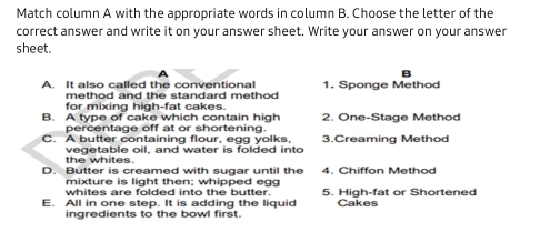 Match column A with the appropriate words in column B. Choose the letter of the
correct answer and write it on your answer sheet. Write your answer on your answer
sheet.
A. It also called the conventional 1. Sponge Method
method and the standard method
for mixing high-fat cakes.
B. A type of cake which contain high 2. One-Stage Method
percentage off at or shortening.
C. A butter containing flour, egg yolks, 3.Creaming Method
the whites. vegetable oil, and water is folded into
D. Butter is creamed with sugar until the 4. Chiffon Method
mixture is light then; whipped egg
whites are folded into the butter. Cakes
E. All in one step. It is adding the liquid 5. High-fat or Shortened
ingredients to the bowl first.