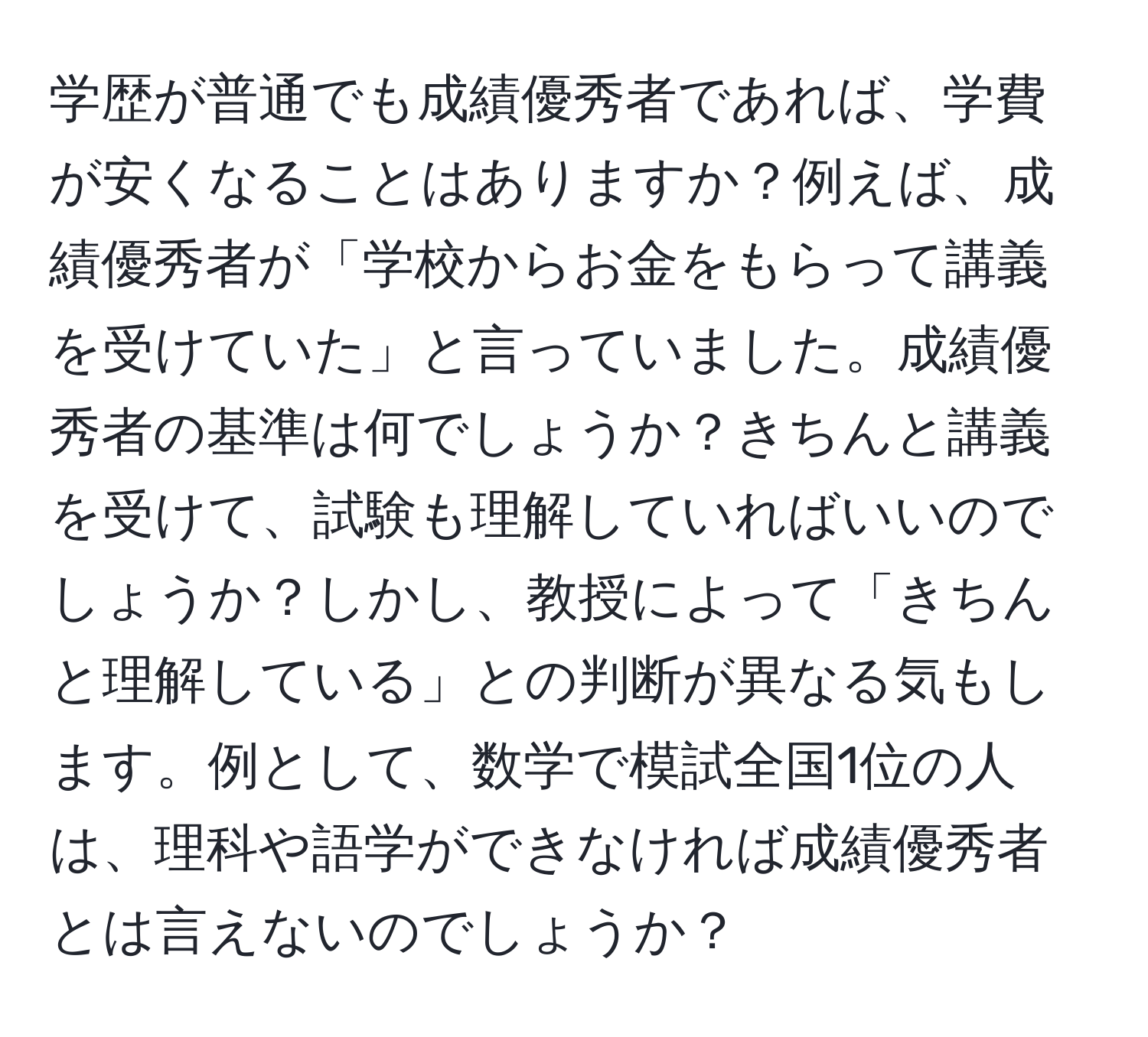 学歴が普通でも成績優秀者であれば、学費が安くなることはありますか？例えば、成績優秀者が「学校からお金をもらって講義を受けていた」と言っていました。成績優秀者の基準は何でしょうか？きちんと講義を受けて、試験も理解していればいいのでしょうか？しかし、教授によって「きちんと理解している」との判断が異なる気もします。例として、数学で模試全国1位の人は、理科や語学ができなければ成績優秀者とは言えないのでしょうか？