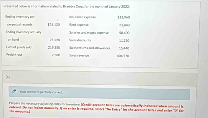 Presented below is information related to Bramble Corp. for the month of January 2022. 
Ending inventory per Insurance expense $11,960
perpetual records $26,120 Rent expense 21,840
Ending inventory actually Salaries and wages expense 58,400
on hand 25,520 Sales discounts 11,250
Cost of goods sold 219,350 Sales returns and allowances 15,440
Freight-out 7,380 Sales revenue 404,570
(a) 
Your answer is partially correct. 
Prepare the necessary adjusting entry for inventory. (Credit account titles are automatically indented when amount is 
entered. Do not indent manually. If no entry is required, select "No Entry" for the account titles and enter "O" for 
the amounts.)