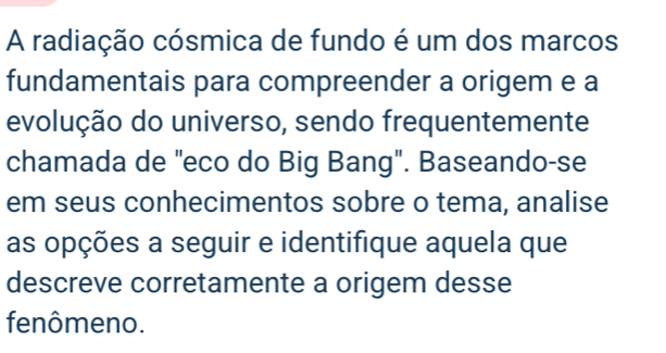 A radiação cósmica de fundo é um dos marcos 
fundamentais para compreender a origem e a 
evolução do universo, sendo frequentemente 
chamada de "eco do Big Bang". Baseando-se 
em seus conhecimentos sobre o tema, analise 
as opções a seguir e identifique aquela que 
descreve corretamente a origem desse 
fenômeno.