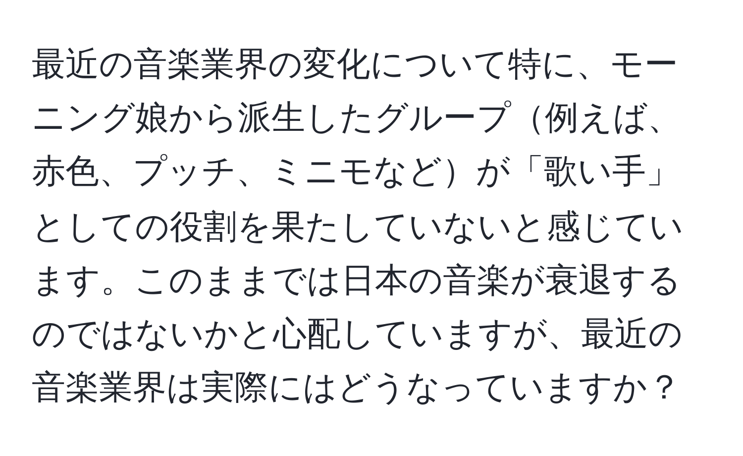 最近の音楽業界の変化について特に、モーニング娘から派生したグループ例えば、赤色、プッチ、ミニモなどが「歌い手」としての役割を果たしていないと感じています。このままでは日本の音楽が衰退するのではないかと心配していますが、最近の音楽業界は実際にはどうなっていますか？