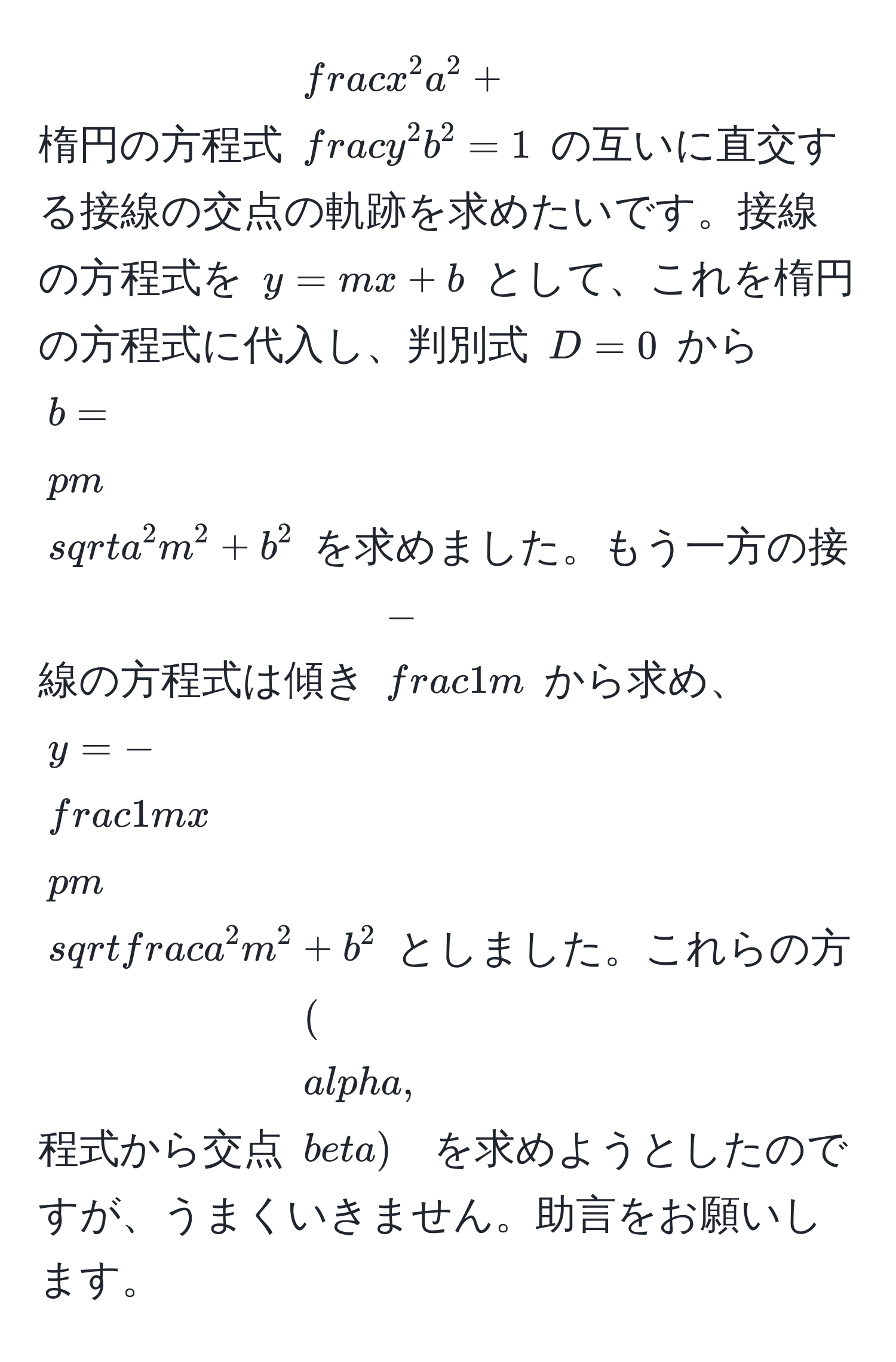 楕円の方程式 $fracx^2a^2 + fracy^2b^2 = 1$ の互いに直交する接線の交点の軌跡を求めたいです。接線の方程式を $y = mx + b$ として、これを楕円の方程式に代入し、判別式 $D = 0$ から $b = ± sqrt(a^(2 m^2 + b^2)$ を求めました。もう一方の接線の方程式は傾き $-frac1)m$ から求め、 $y = - 1/m  x ± sqrtfraca^2m^2 + b^2$ としました。これらの方程式から交点 $(alpha, beta)$ を求めようとしたのですが、うまくいきません。助言をお願いします。