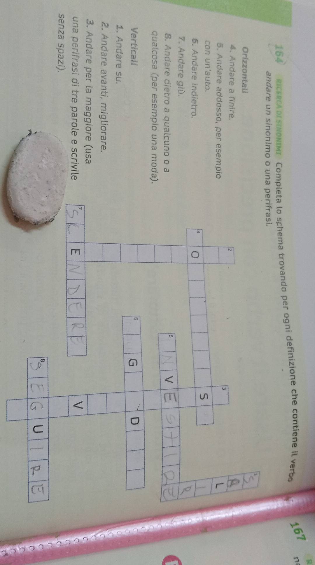 1 
164 RICERCADI SINONIMI Completa lo schema trovando per ogni definizione che contiene il verbo
167 n 
andare un sinonimo o una 
Orizzontali 
4. Andare a finire. 
5. Andare addosso, per esempio 
con un'auto. 
6. Andare indietro. 
7. Andare giù. 
8. Andare dietro a qualcuno o a 
qualcosa (per esempio una moda). 
Verticali 
1. Andare su. 
2. Andare avanti, migliorare. 
3. Andare per la maggiore (usa 
o 
una perifrasi di tre parole e scrivile 
C 
senza spazi). 
( 
C