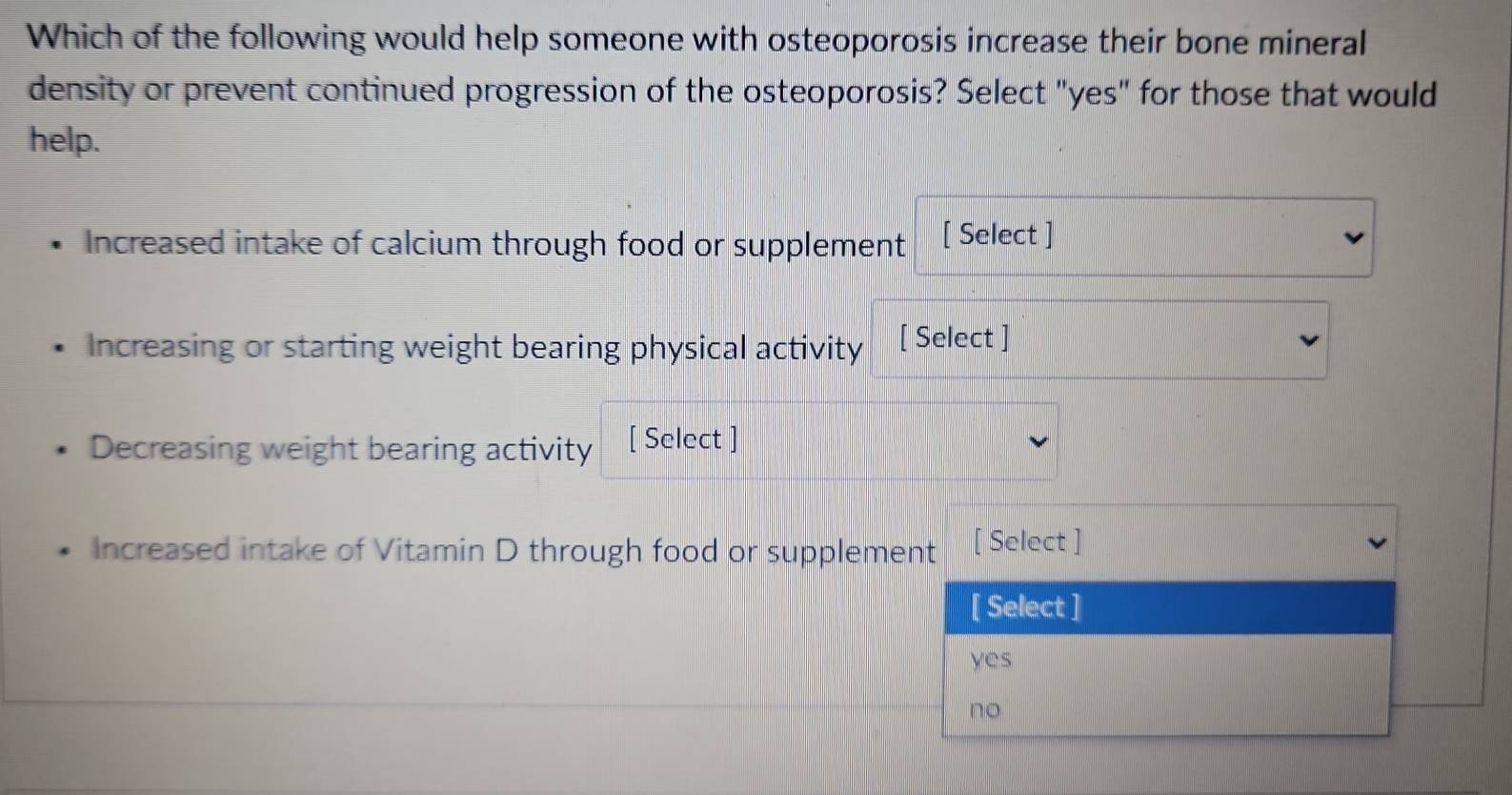 Which of the following would help someone with osteoporosis increase their bone mineral
density or prevent continued progression of the osteoporosis? Select "yes" for those that would
help.
Increased intake of calcium through food or supplement [ Select ]
Increasing or starting weight bearing physical activity [ Select ]
Decreasing weight bearing activity [ Select ]
Increased intake of Vitamin D through food or supplement [ Select ]
[ Select ]
yes
no