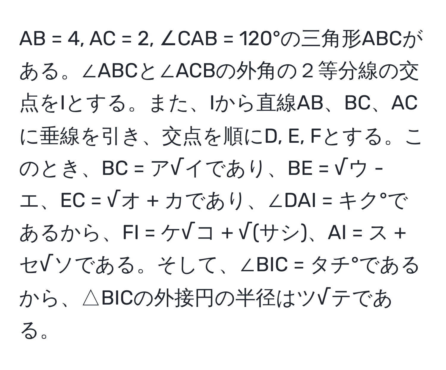 AB = 4, AC = 2, ∠CAB = 120°の三角形ABCがある。∠ABCと∠ACBの外角の２等分線の交点をIとする。また、Iから直線AB、BC、ACに垂線を引き、交点を順にD, E, Fとする。このとき、BC = ア√イであり、BE = √ウ - エ、EC = √オ + カであり、∠DAI = キク°であるから、FI = ケ√コ + √(サシ)、AI = ス + セ√ソである。そして、∠BIC = タチ°であるから、△BICの外接円の半径はツ√テである。