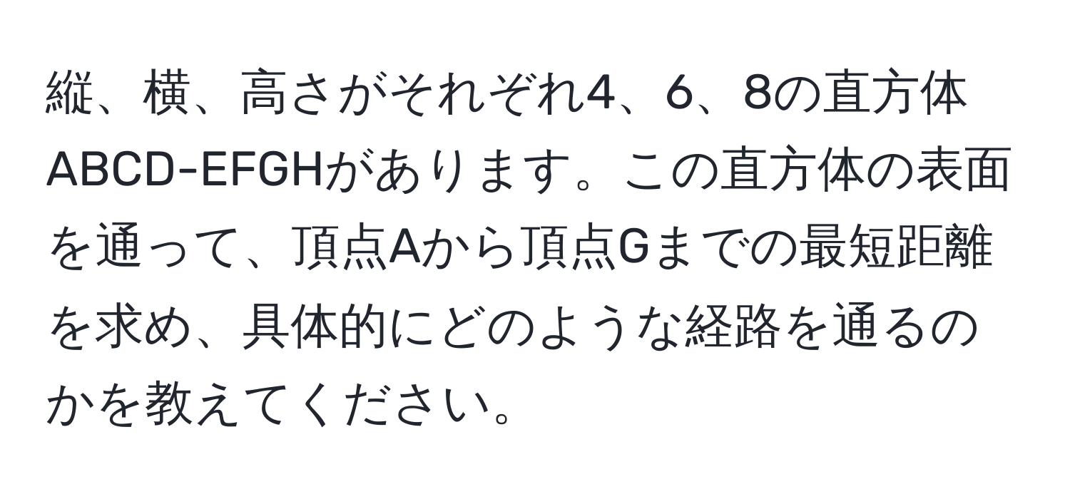 縦、横、高さがそれぞれ4、6、8の直方体ABCD-EFGHがあります。この直方体の表面を通って、頂点Aから頂点Gまでの最短距離を求め、具体的にどのような経路を通るのかを教えてください。