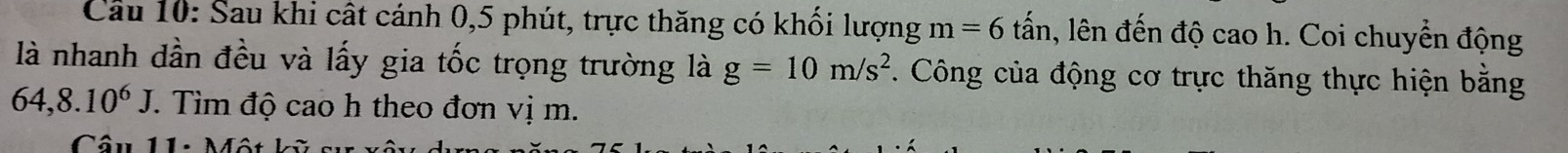 Sau khi cất cánh 0, 5 phút, trực thăng có khối lượng m=6 tấn, lên đến độ cao h. Coi chuyển động 
là nhanh dần đều và lấy gia tốc trọng trường là g=10m/s^2 *. Công của động cơ trực thăng thực hiện bằng
64, 8.10^6J. Tìm độ cao h theo đơn vị m. 
Câu 11: