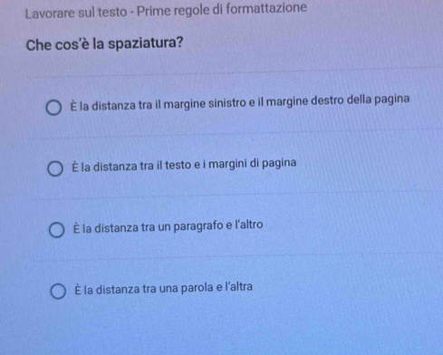 Lavorare sul testo - Prime regole di formattazione
Che cos'è la spaziatura?
È la distanza tra il margine sinistro e il margine destro della pagina
È la distanza tra il testo e i margini di pagina
È la distanza tra un paragrafo e l'altro
È la distanza tra una parola e l’altra