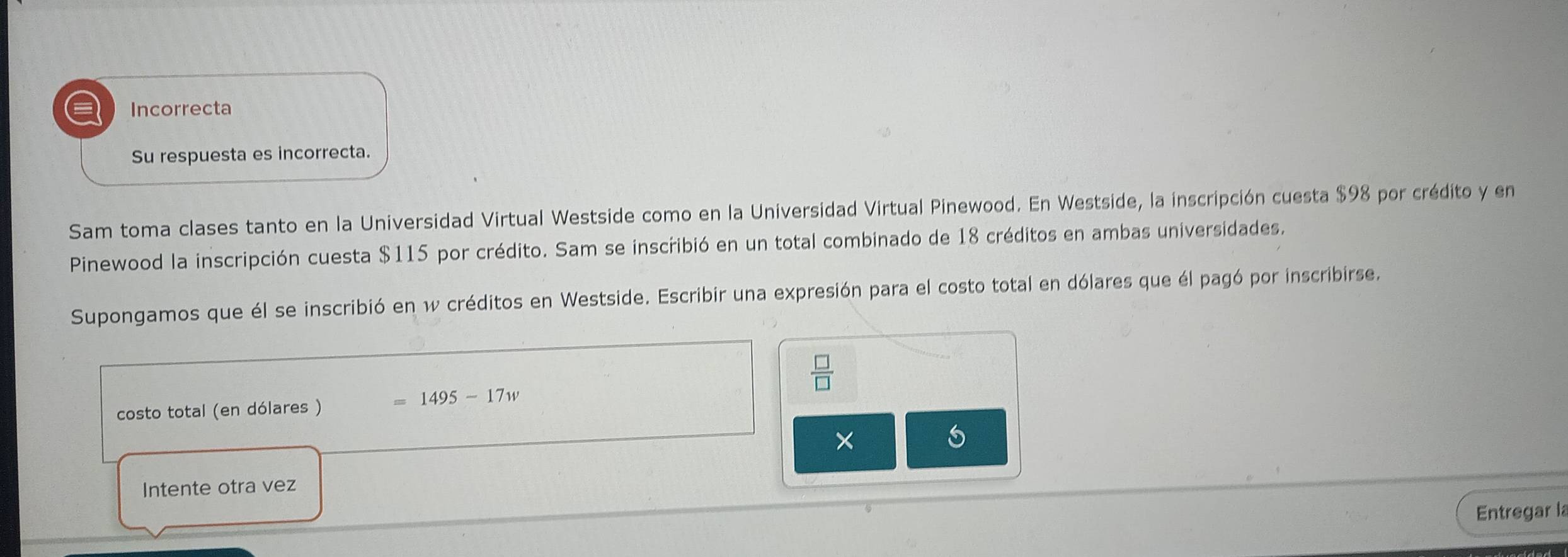 a Incorrecta 
Su respuesta es incorrecta. 
Sam toma clases tanto en la Universidad Virtual Westside como en la Universidad Virtual Pinewood. En Westside, la inscripción cuesta $98 por crédito y en 
Pinewood la inscripción cuesta $115 por crédito. Sam se inscribió en un total combinado de 18 créditos en ambas universidades. 
Supongamos que él se inscribió en w créditos en Westside. Escribir una expresión para el costo total en dólares que él pagó por inscribirse.
 □ /□  
costo total (en dólares ) =1495-17w
× 
Intente otra vez 
Entregar la